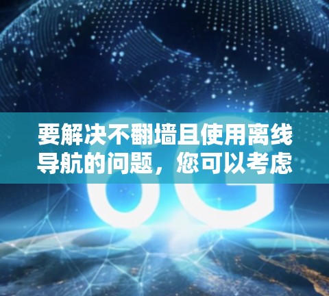 要解决不翻墙且使用离线导航的问题，您可以考虑以下几种方法
