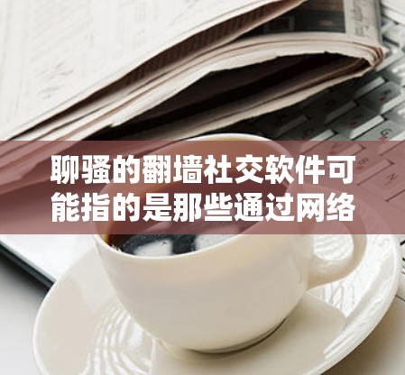 聊骚的翻墙社交软件可能指的是那些通过网络空间审查（NSW）软件连接到中文社区的社交平台。以下是一些可能的解决方案