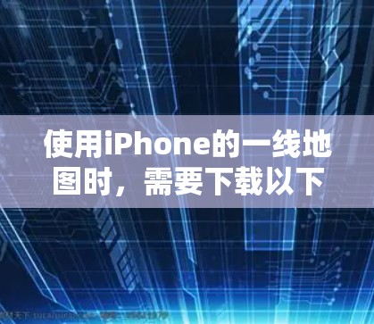 使用iPhone的一线地图时，需要下载以下步骤和应用