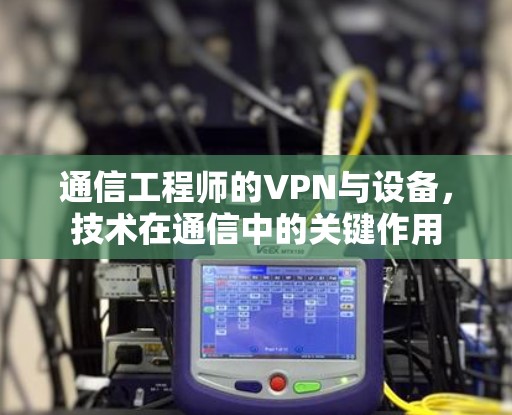 通信工程师的VPN与设备,技术在通信中的关键作用 通信工程师的VPN与设备,技术在通信中的关键作用