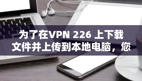 为了在VPN 226 上下载文件并上传到本地电脑,您可以按照以下步骤操作 为了在VPN 226 上下载文件并上传到本地电脑,您可以按照以下步骤操作