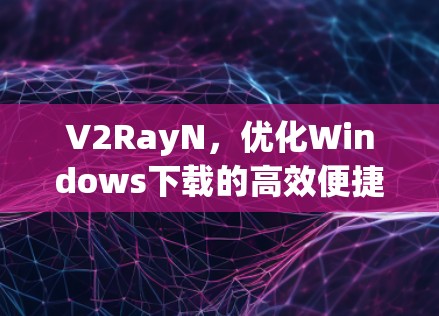 V2RayN，优化Windows下载的高效便捷方法