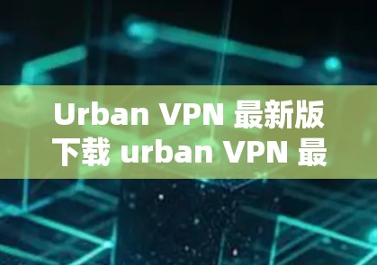 Urban VPN 最新版下载 urban VPN 最新功能介绍 Urban VPN 最新版下载 urban VPN 最新功能介绍