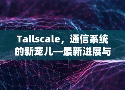 Tailscale，通信系统的新宠儿—最新进展与应用