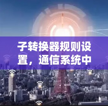 子转换器规则设置，通信系统中的关键配置与优化