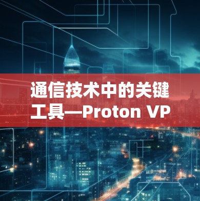 通信技术中的关键工具—Proton VPN代理配置与使用指南