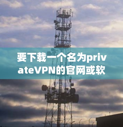 要下载一个名为privateVPN的官网或软件，建议您按照以下步骤进行