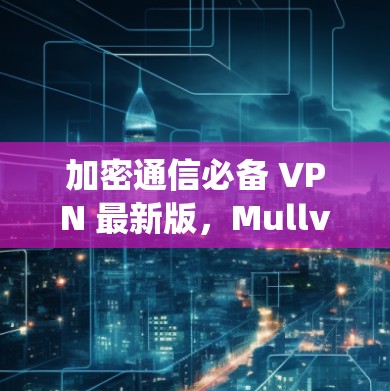 加密通信必备 VPN 最新版，Mullvad VPN 系统全面解析与下载指南