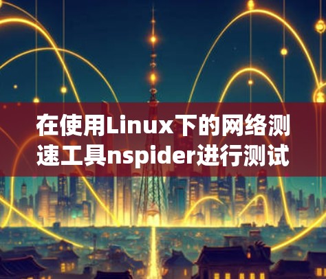在使用Linux下的网络测速工具nspider进行测试时,以下是一步步的操作指南 在使用Linux下的网络测速工具nspider进行测试时,以下是一步步的操作指南