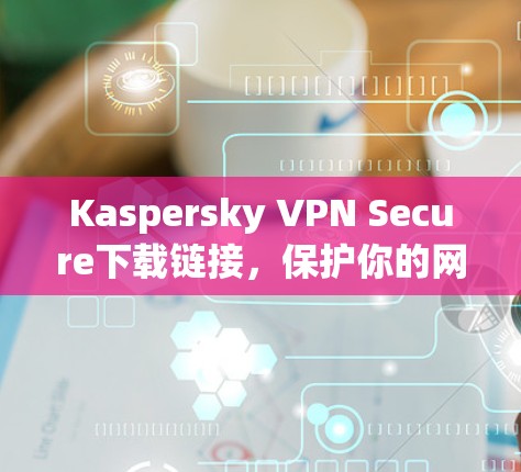 Kaspersky VPN Secure下载链接，保护你的网络安全