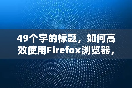 49个字的标题，如何高效使用Firefox浏览器，提升网络性能？
