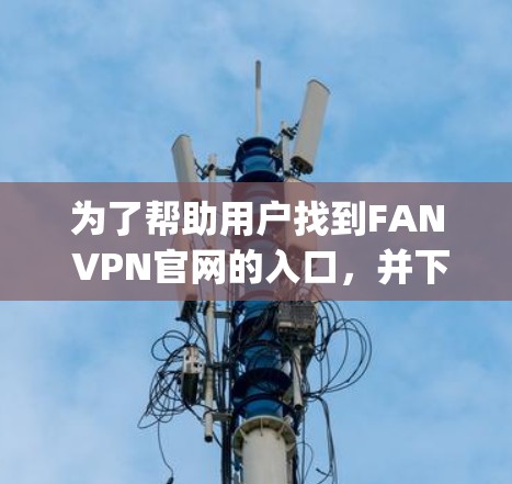 为了帮助用户找到FAN VPN官网的入口，并下载226年的高速VPN，我将提供一些步骤和建议。请注意，由于我无法直接访问外部网站，建议用户直接访问FAN VPN官网，如[官网链接]