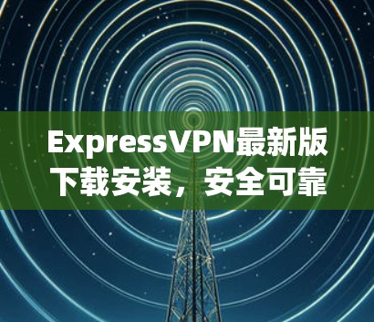 ExpressVPN最新版下载安装，安全可靠，轻松管理